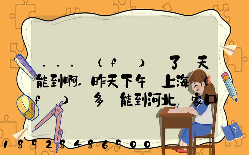 ...發(fā)貨了幾天能到啊,昨天下午從上海發(fā)貨多會能到河北張家口市...