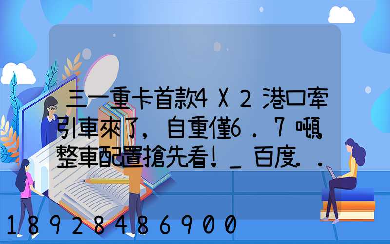三一重卡首款4X2港口牽引車來了,自重僅6.7噸,整車配置搶先看!_百度...