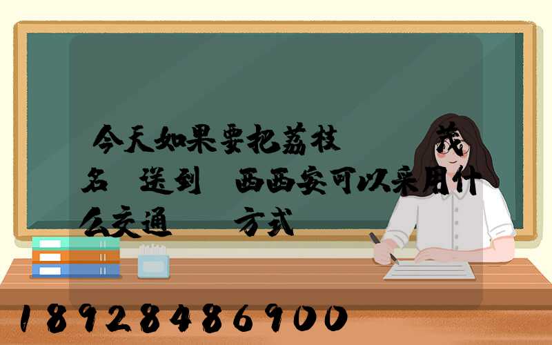 今天如果要把荔枝從廣東茂名運送到陜西西安可以采用什么交通運輸方式...