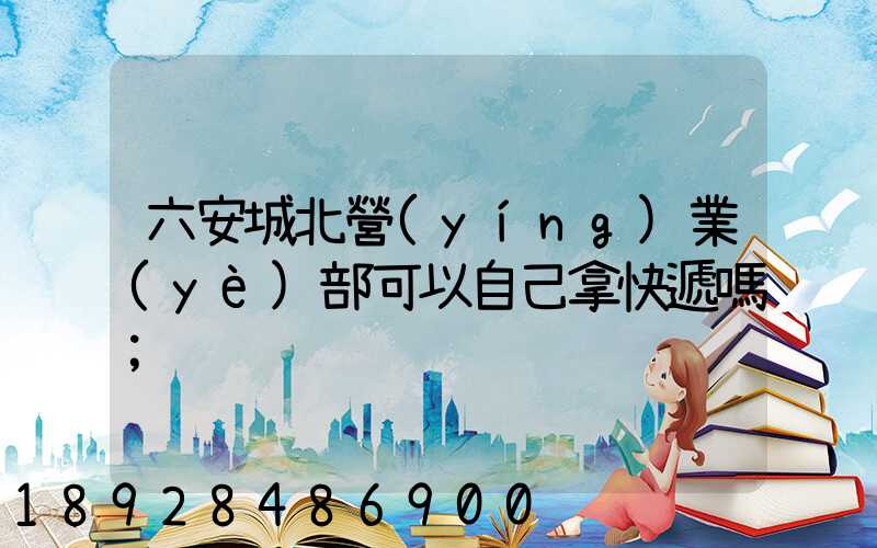 六安城北營(yíng)業(yè)部可以自己拿快遞嗎