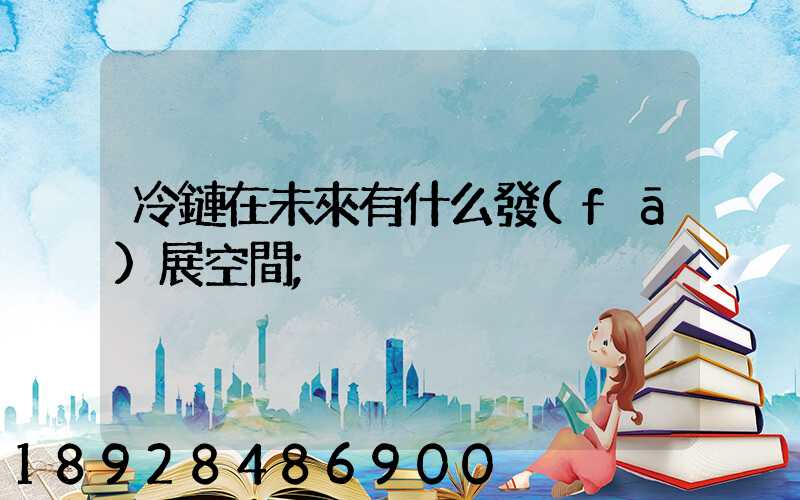冷鏈在未來有什么發(fā)展空間