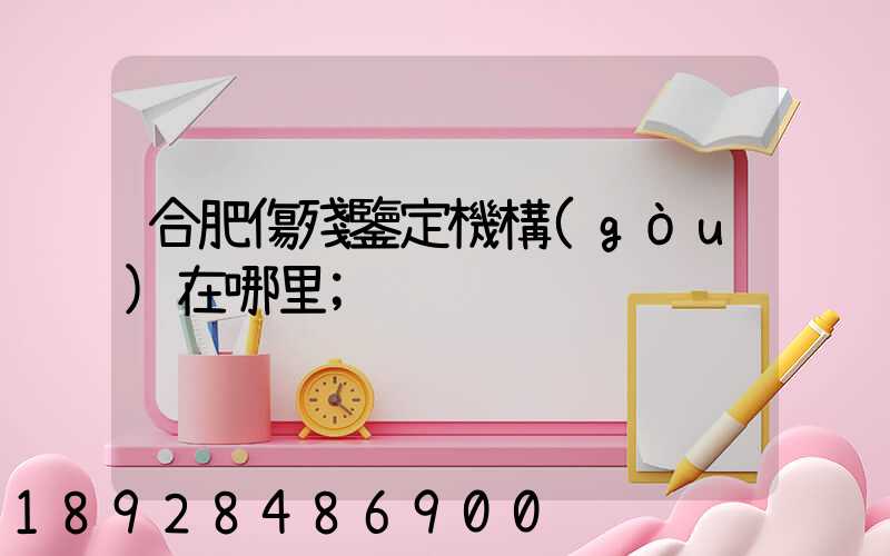 合肥傷殘鑒定機構(gòu)在哪里