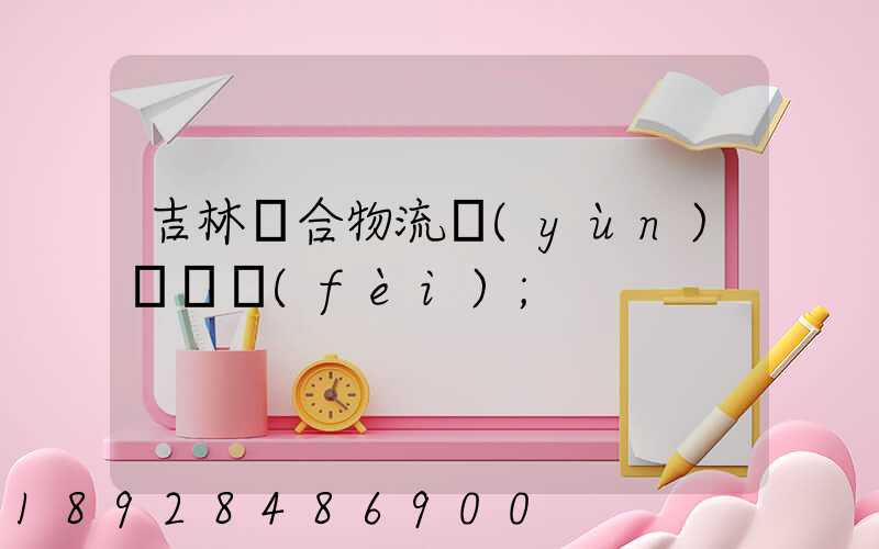 吉林綜合物流運(yùn)輸資費(fèi)
