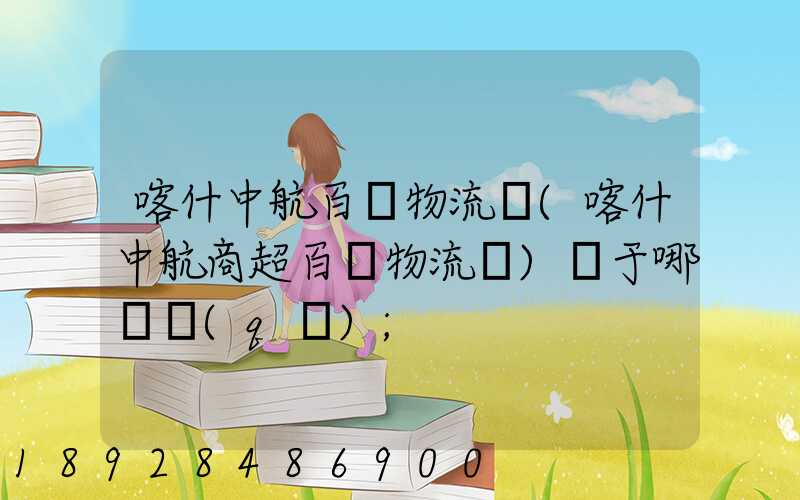 喀什中航百貨物流園(喀什中航商超百貨物流園)屬于哪個區(qū)