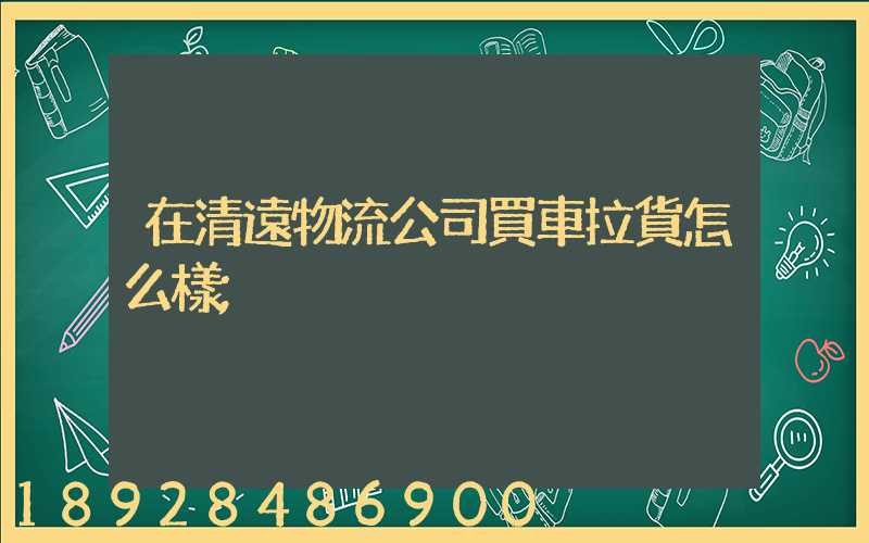 在清遠物流公司買車拉貨怎么樣