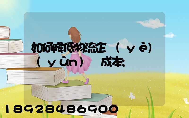 如何降低物流企業(yè)運(yùn)輸成本