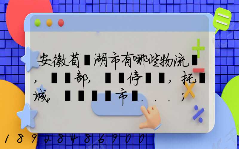 安徽省蕪湖市有哪些物流園,貨運部,貨運停車場,托運城,專線貨運市場...
