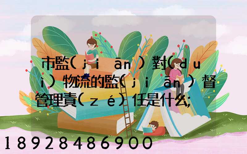市監(jiān)對(duì)物流的監(jiān)督管理責(zé)任是什么