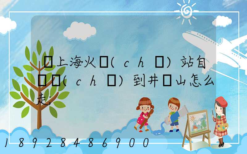 從上?；疖?chē)站自駕車(chē)到井岡山怎么走