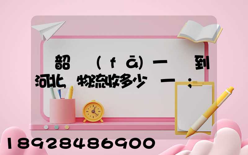 從韶關發(fā)一噸貨到河北,物流收多少錢一噸