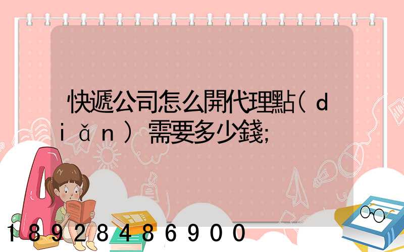 快遞公司怎么開代理點(diǎn)需要多少錢