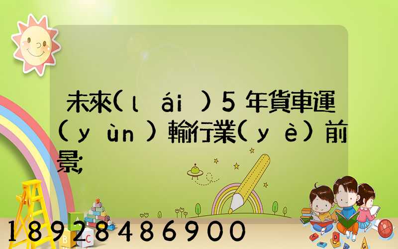 未來(lái)5年貨車運(yùn)輸行業(yè)前景