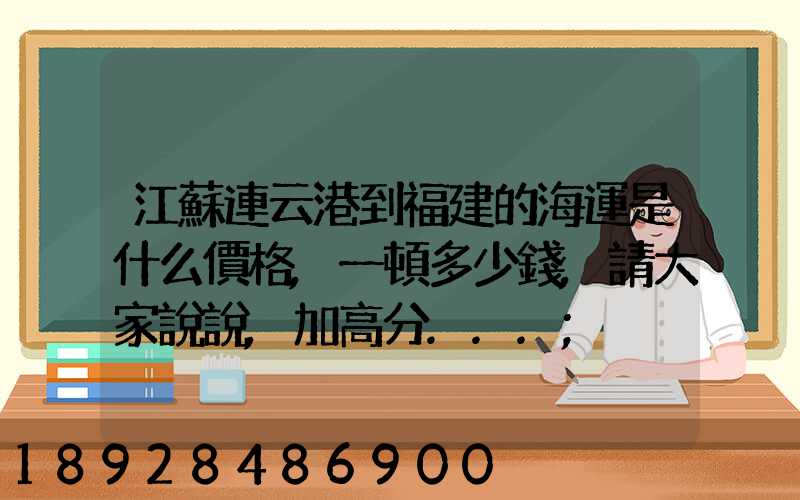 江蘇連云港到福建的海運是什么價格,一頓多少錢,請大家說說,加高分...