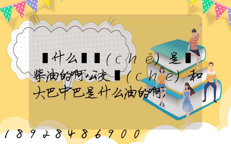 為什么貨車(chē)是燒柴油的啊公交車(chē)和大巴中巴是什么油的啊