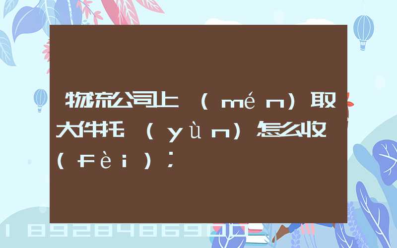 物流公司上門(mén)取大件托運(yùn)怎么收費(fèi)