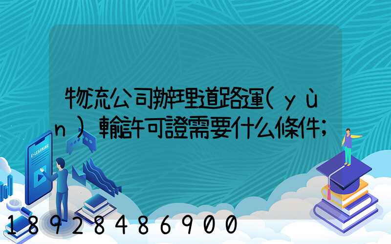 物流公司辦理道路運(yùn)輸許可證需要什么條件