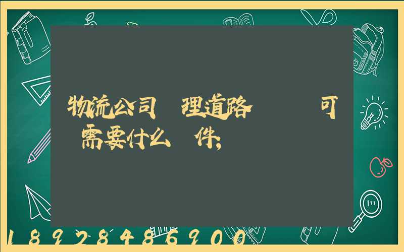 物流公司辦理道路運輸許可證需要什么條件