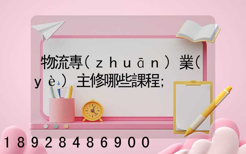 物流專(zhuān)業(yè)主修哪些課程
