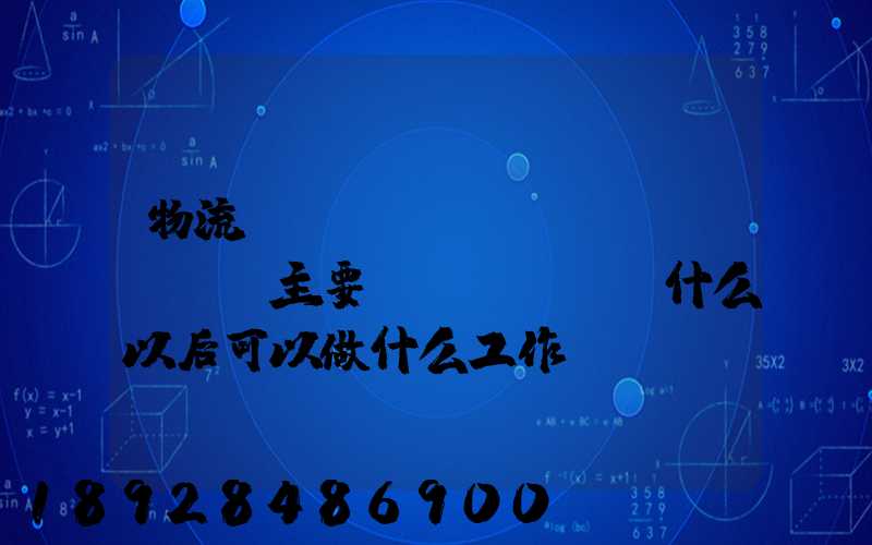 物流專(zhuān)業(yè)主要學(xué)什么以后可以做什么工作
