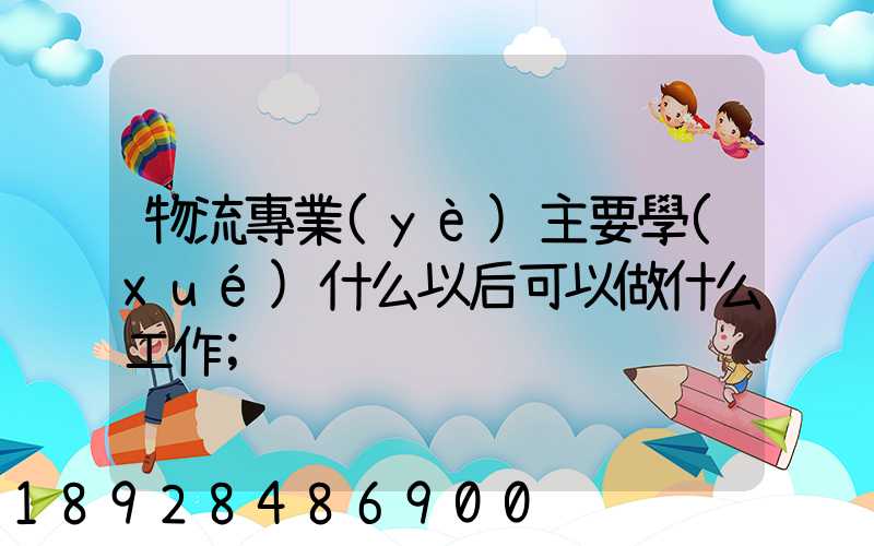 物流專業(yè)主要學(xué)什么以后可以做什么工作