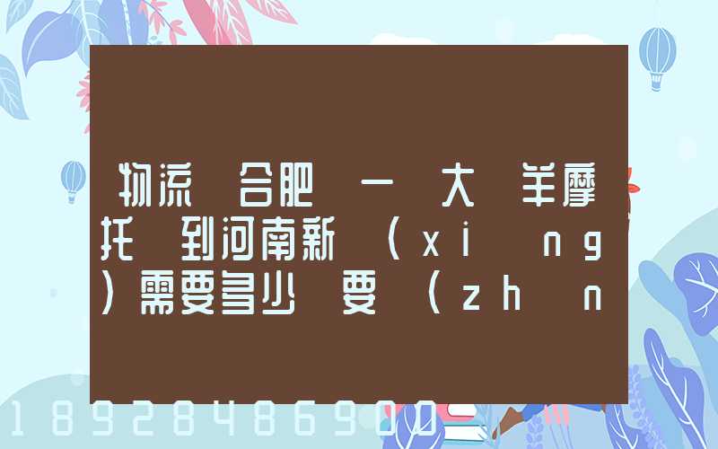 物流從合肥運一輛大綿羊摩托車到河南新鄉(xiāng)需要多少錢要準(zhǔn)確的,高分...