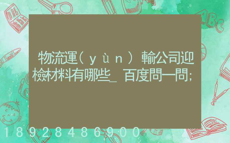 物流運(yùn)輸公司迎檢材料有哪些_百度問一問