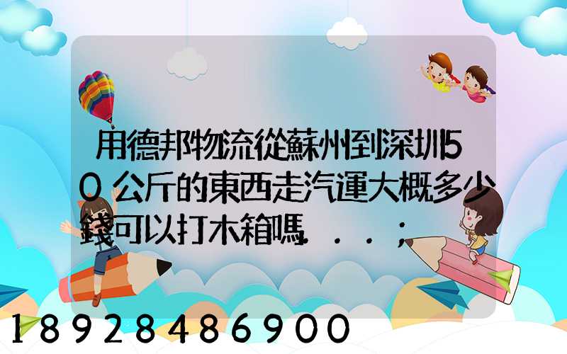 用德邦物流從蘇州到深圳50公斤的東西走汽運大概多少錢可以打木箱嗎...