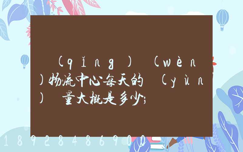 請(qǐng)問(wèn)物流中心每天的運(yùn)輸量大概是多少