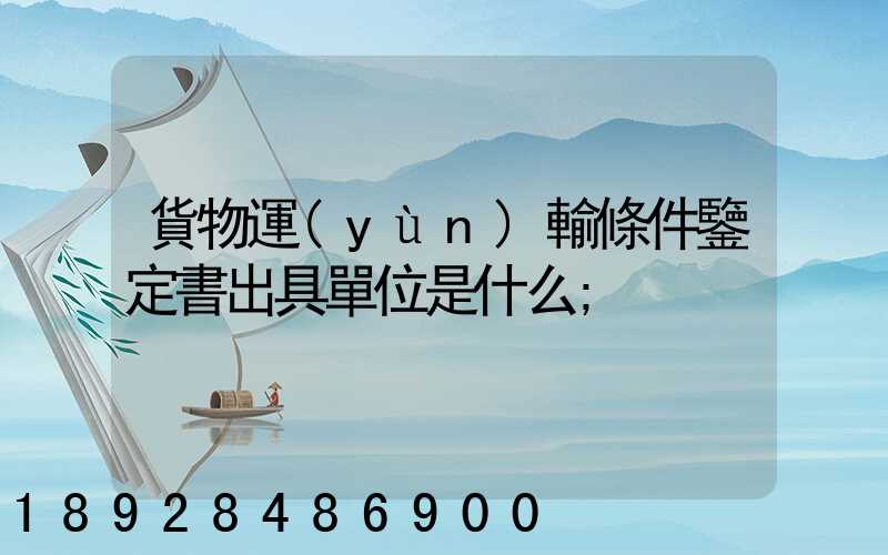 貨物運(yùn)輸條件鑒定書出具單位是什么