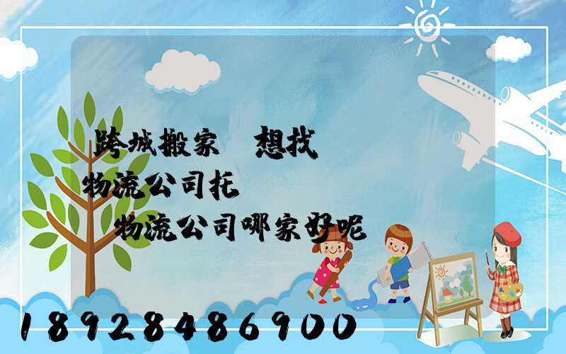 跨城搬家,想找個(gè)物流公司托運(yùn),請問物流公司哪家好呢