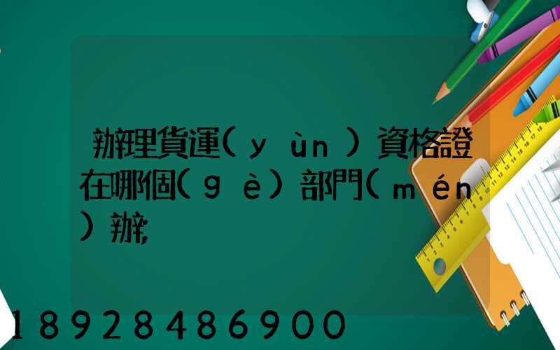 辦理貨運(yùn)資格證在哪個(gè)部門(mén)辦