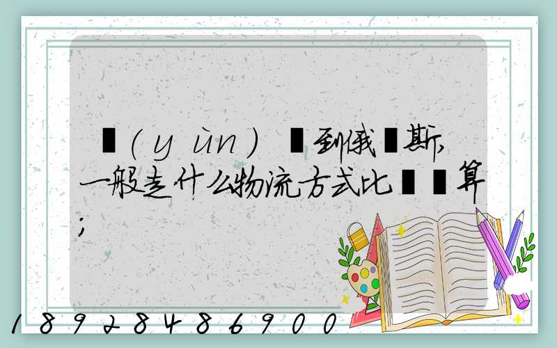 運(yùn)貨到俄羅斯,一般走什么物流方式比較劃算