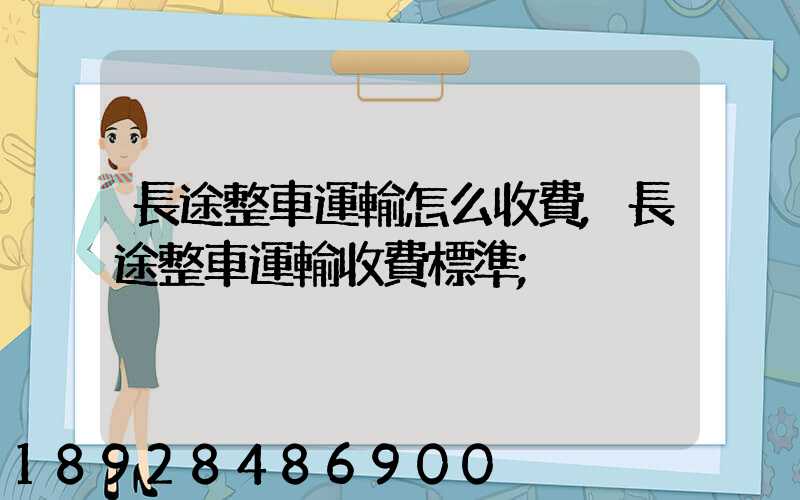 長途整車運輸怎么收費,長途整車運輸收費標準