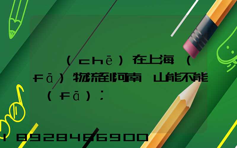 電車(chē)在上海發(fā)物流到河南魯山能不能發(fā)
