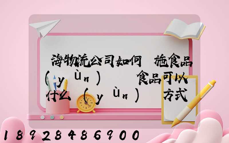鴻海物流公司如何實施食品運(yùn)輸該食品可以選擇什么運(yùn)輸方式為什么_百度...